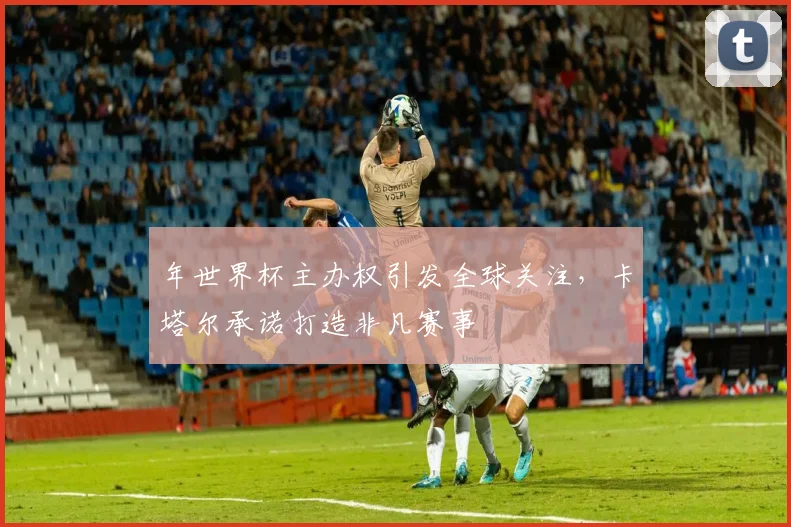 年世界杯主办权引发全球关注，卡塔尔承诺打造非凡赛事