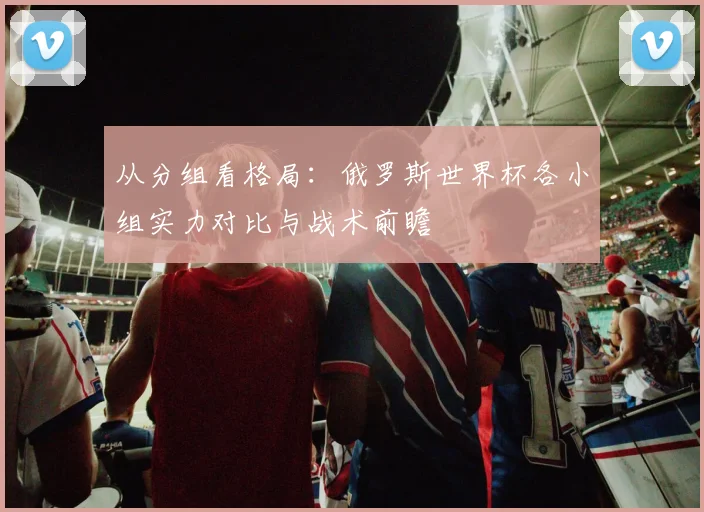 从分组看格局:俄罗斯世界杯各小组实力对比与战术前瞻