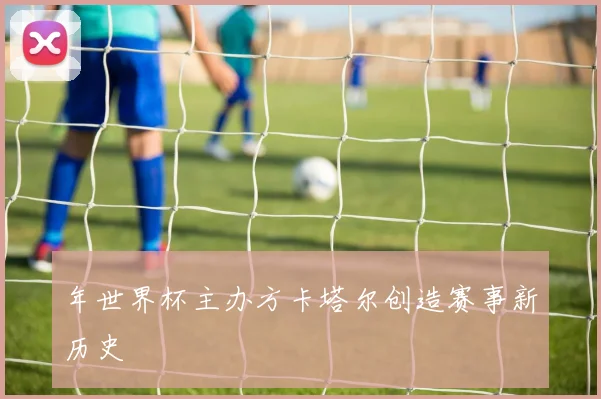 年世界杯主办方卡塔尔创造赛事新历史