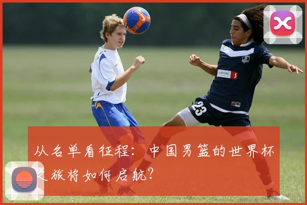 从名单看征程：中国男篮的世界杯之旅将如何启航？
