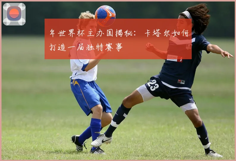 年世界杯主办国揭秘：卡塔尔如何打造一届独特赛事