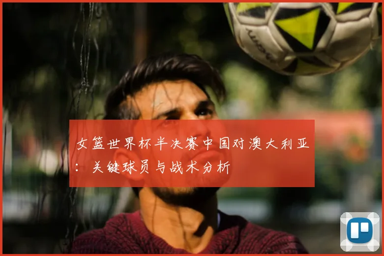 女篮世界杯半决赛中国对澳大利亚:关键球员与战术分析