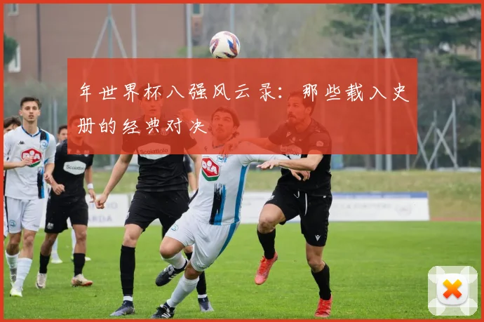 年世界杯八强风云录:那些载入史册的经典对决