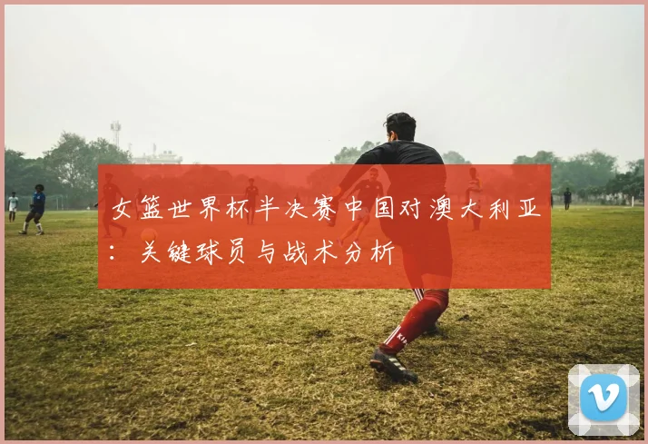 女篮世界杯半决赛中国对澳大利亚：关键球员与战术分析