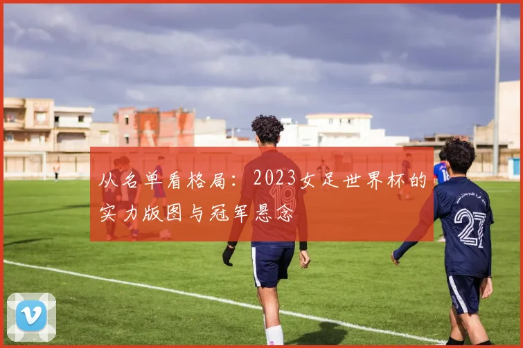 从名单看格局：2023女足世界杯的实力版图与冠军悬念