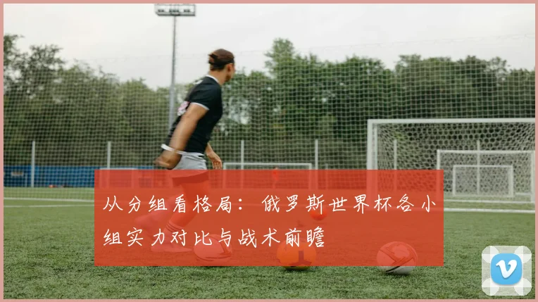 从分组看格局:俄罗斯世界杯各小组实力对比与战术前瞻