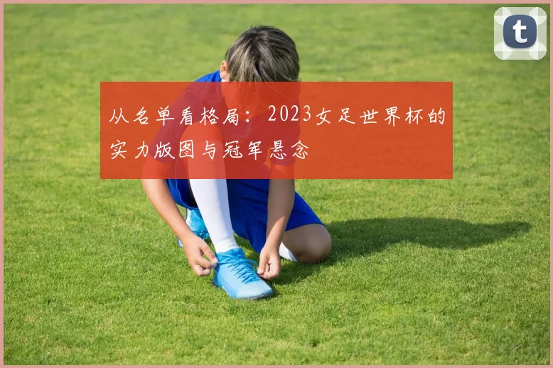 从名单看格局：2023女足世界杯的实力版图与冠军悬念