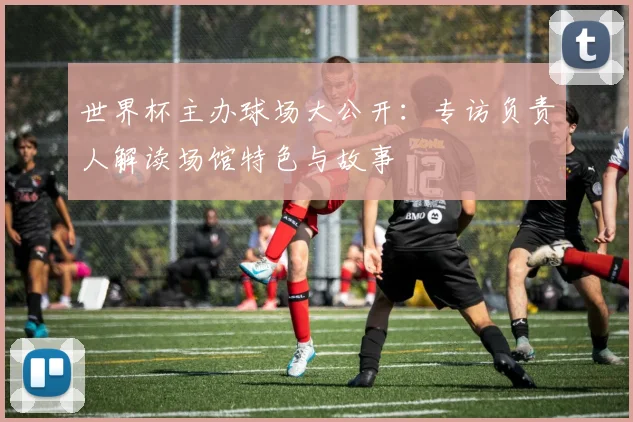 世界杯主办球场大公开：专访负责人解读场馆特色与故事